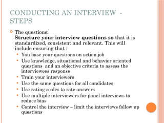 CONDUCTING AN INTERVIEW -
STEPS
 The questions:
Structure your interview questions so that it is
standardized, consistent and relevant. This will
include ensuring that :
 You base your questions on action job
 Use knowledge, situational and behavior oriented
questions and an objective criteria to assess the
interviewees response
 Train your interviewers
 Use the same questions for all candidates
 Use rating scales to rate answers
 Use multiple interviewers for panel interviews to
reduce bias
 Control the interview – limit the interviews follow up
questions
 