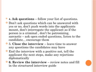  4. Ask questions – follow your list of questions.
 Don’t ask questions which can be answered with
yes or no, don’t push words into the applicants
mount, don’t interrogate the applicant as if the
person is a criminal , don’t be patronizing,
sarcastic – ask open ended questions, listen to the
candidate, , encourage them
 5. Close the interview – leave time to answer
any questions the candidates may have
 End the interview with a positive not, tell the
applicant the next steps, make any rejections
diplomatically
 6. Review the interview – review notes and fill
in the structured interview guide
 