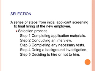 SELECTION
A series of steps from initial applicant screening
to final hiring of the new employee.
Selection process.
Step 1 Completing application materials.
Step 2 Conducting an interview.
Step 3 Completing any necessary tests.
Step 4 Doing a background investigation.
Step 5 Deciding to hire or not to hire.
 