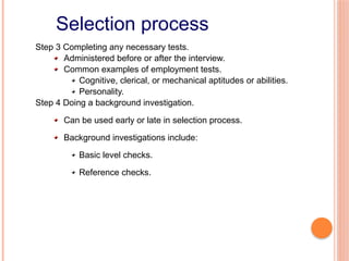 Selection process
Step 3 Completing any necessary tests.
Administered before or after the interview.
Common examples of employment tests.
Cognitive, clerical, or mechanical aptitudes or abilities.
Personality.
Step 4 Doing a background investigation.
Can be used early or late in selection process.
Background investigations include:
Basic level checks.
Reference checks.
 