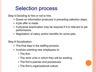 Selection process
Step 5 Deciding to hire or not to hire.
Draws on information produced in preceding selection steps.
A job offer is made.
A physical examination may be required if it is relevant to job
performance.
Negotiation of salary and/or benefits for some jobs.
Step 6 Socialization.
The final step in the staffing process.
Involves orienting new employees to:
The firm.
The work units in which they will be working.
The firm’s policies and procedures.
The firm’s organizational culture.
 