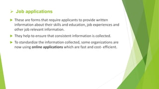  Job applications
 These are forms that require applicants to provide written
information about their skills and education, job experiences and
other job relevant information.
 They help to ensure that consistent information is collected.
 To standardize the information collected, some organizations are
now using online applications which are fast and cost- efficient.
 