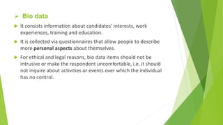  Bio data
 It consists information about candidates’ interests, work
experiences, training and education.
 It is collected via questionnaires that allow people to describe
more personal aspects about themselves.
 For ethical and legal reasons, bio data items should not be
intrusive or make the respondent uncomfortable, i.e. it should
not inquire about activities or events over which the individual
has no control.
 