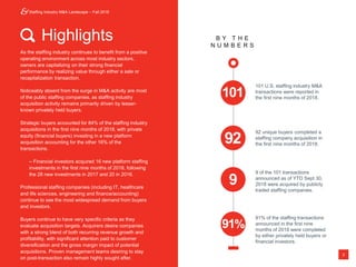 Staffing Industry M&A Landscape – Fall 2018
2
Highlights B Y T H E
N U M B E R S
92 unique buyers completed a
staffing company acquisition in
the first nine months of 2018.
101 U.S. staffing industry M&A
transactions were reported in
the first nine months of 2018.
9 of the 101 transactions
announced as of YTD Sept 30,
2018 were acquired by publicly
traded staffing companies.
91% of the staffing transactions
announced in the first nine
months of 2018 were completed
by either privately held buyers or
financial investors.
As the staffing industry continues to benefit from a positive
operating environment across most industry sectors,
owners are capitalizing on their strong financial
performance by realizing value through either a sale or
recapitalization transaction.
Noticeably absent from the surge in M&A activity are most
of the public staffing companies, as staffing industry
acquisition activity remains primarily driven by lesser-
known privately held buyers.
Strategic buyers accounted for 84% of the staffing industry
acquisitions in the first nine months of 2018, with private
equity (financial buyers) investing in a new platform
acquisition accounting for the other 16% of the
transactions.
– Financial investors acquired 16 new platform staffing
investments in the first nine months of 2018, following
the 28 new investments in 2017 and 20 in 2016.
Professional staffing companies (including IT, healthcare
and life sciences, engineering and finance/accounting)
continue to see the most widespread demand from buyers
and investors.
Buyers continue to have very specific criteria as they
evaluate acquisition targets. Acquirers desire companies
with a strong blend of both recurring revenue growth and
profitability, with significant attention paid to customer
diversification and the gross margin impact of potential
acquisitions. Proven management teams desiring to stay
on post-transaction also remain highly sought after.
101
92
9
91%
 