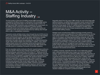 Staffing Industry M&A Landscape – Fall 2018
3
The third quarter of 2018 saw 30 staffing industry M&A transactions
completed by 28 different buyers, a continuance of the strong M&A activity
seen over the past several years. For the first nine months of 2018, 101
staffing industry M&A transactions were completed by 92 unique buyers. As
the staffing industry continues to benefit from a positive operating
environment across most industry sectors, staffing company owners are
capitalizing on their strong financial performance by realizing value through
either a sale or recapitalization transaction.
Transaction activity will likely remain robust through the end of 2018 and into
2019, as we continue to field a steady stream of inquiries from both strategic
buyers and financial investors, as well as sellers positioning to complete
transactions while the M&A market is still strong. This supports our
observation that seller interest has noticeably risen, as improving operating
results make valuation targets more achievable. In addition, many veteran
staffing industry owners are increasingly mentioning the potential risk of
holding their businesses too long and missing the open M&A window that
currently exists for completing a transaction at favorable valuations.
Even as acquisition activity continues to flourish, buyers/investors continue to
have very specific criteria as they evaluate acquisition targets. Professional
staffing businesses, particularly those in the areas of IT, healthcare and life
sciences staffing, continue to generate the greatest buyer demand. Acquirers
continue to be most interested in companies that have a strong blend of both
recurring revenue growth and profitability, with significant attention paid to
customer diversification and the gross margin impact of potential
acquisitions. Proven management teams desiring to continue with the
business post-transaction also remain highly sought after. Conversely,
companies with flat or declining growth profiles, excessive customer
concentration or without management teams staying on with the business
post-transaction are finding more limited buyer interest and, hence, less
exciting valuation multiples.
Noticeably absent from the surge in M&A activity are most of the large public
staffing companies, as staffing industry acquisition activity remains primarily
driven by lesser known privately held strategic buyers (many of whom are
backed by private equity). Of the 101 staffing transactions completed in the
first nine months of 2018, 92 deals were completed by privately owned
investors/buyers and only nine of these transactions were completed by a
publicly traded staffing company.
Strategic buyers (including those staffing businesses primarily owned by
private equity investors) completed 84% of the staffing acquisitions in the first
nine months of 2018. However, private equity continues to be an attractive
option for the largest- and fastest-growing staffing companies, with 16 new
platform investments made in the first nine months of 2018. This follows the
28 new platform investments made in 2017 and 20 in 2016 as reported
previously by Duff & Phelps. Companies with scale, excellent historical and
projected growth rates and management teams seeking to continue the
growth of their businesses while taking some money off the table are proving
to be very attractive investment platforms for many private equity investors
interested in the business services sector.
IT staffing companies, especially those with a more relationship-oriented
sales model generating higher gross margins and double-digit EBITDA
margins, continue to be the most attractive staffing segment for acquirers, as
24 of the 101 transactions reported in the first nine months of 2018 involved
companies whose predominant service offering was IT staffing. Healthcare
staffing companies are also seeing significant buyer interest and very
attractive valuation multiples, with 17 transactions completed in the first nine
months of 2018. The professional staffing segments (including IT, healthcare
and life sciences, engineering and finance / accounting) all continue to see
the most widespread demand from buyers and, thus, the strongest
valuations. The light industrial / clerical staffing segment continues to
produce a healthy number of transactions, although typically at lower
valuation multiples as compared to professional staffing.
M&A Activity –
Staffing Industry
 