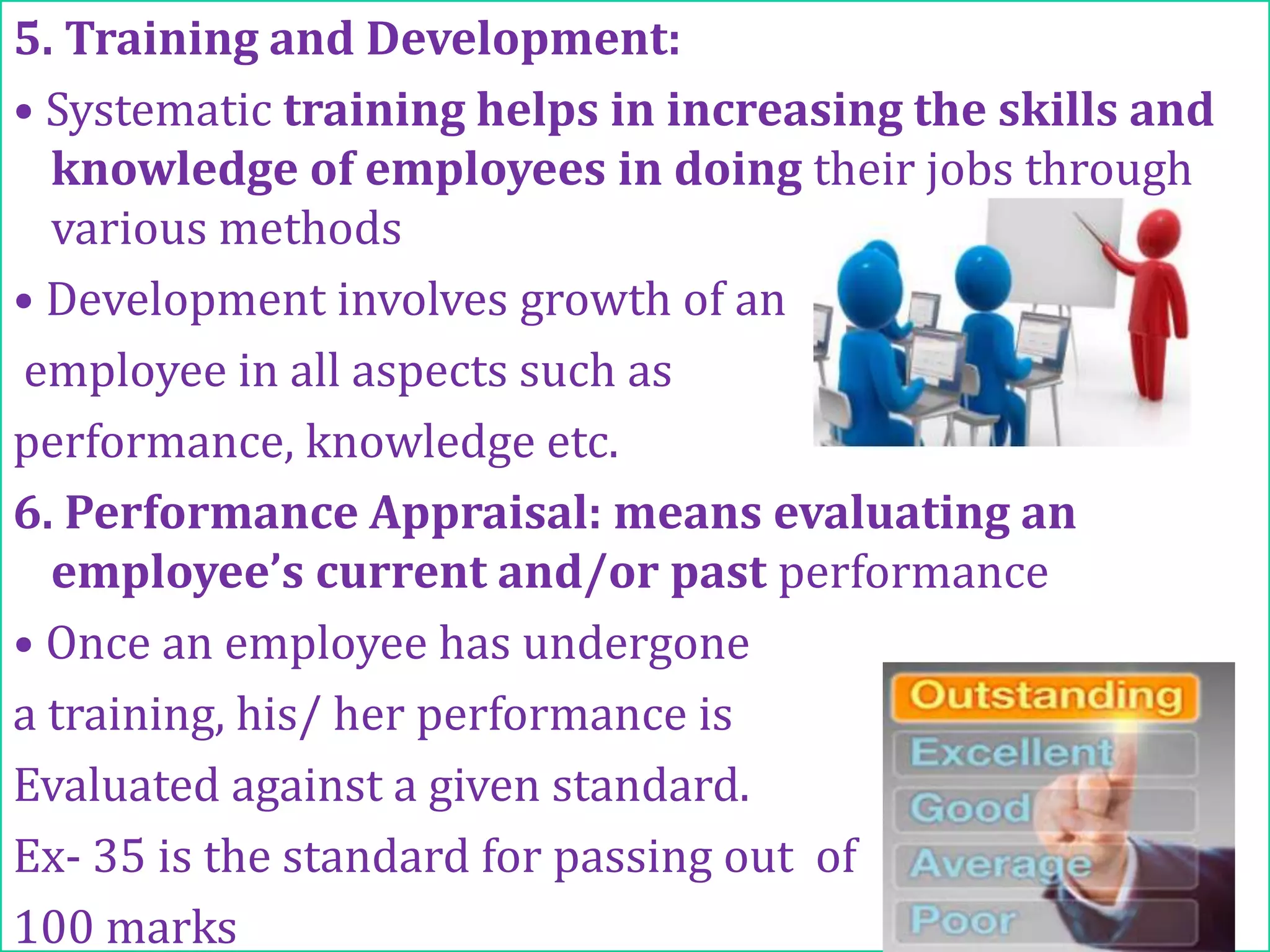 Process-Contd…….
5. Training and Development:
• Systematic training helps in increasing the skills and
knowledge of employees in doing their jobs through
various methods
• Development involves growth of an
employee in all aspects such as
performance, knowledge etc.
6. Performance Appraisal: means evaluating an
employee’s current and/or past performance
• Once an employee has undergone
a training, his/ her performance is
Evaluated against a given standard.
Ex- 35 is the standard for passing out of
100 marks
 