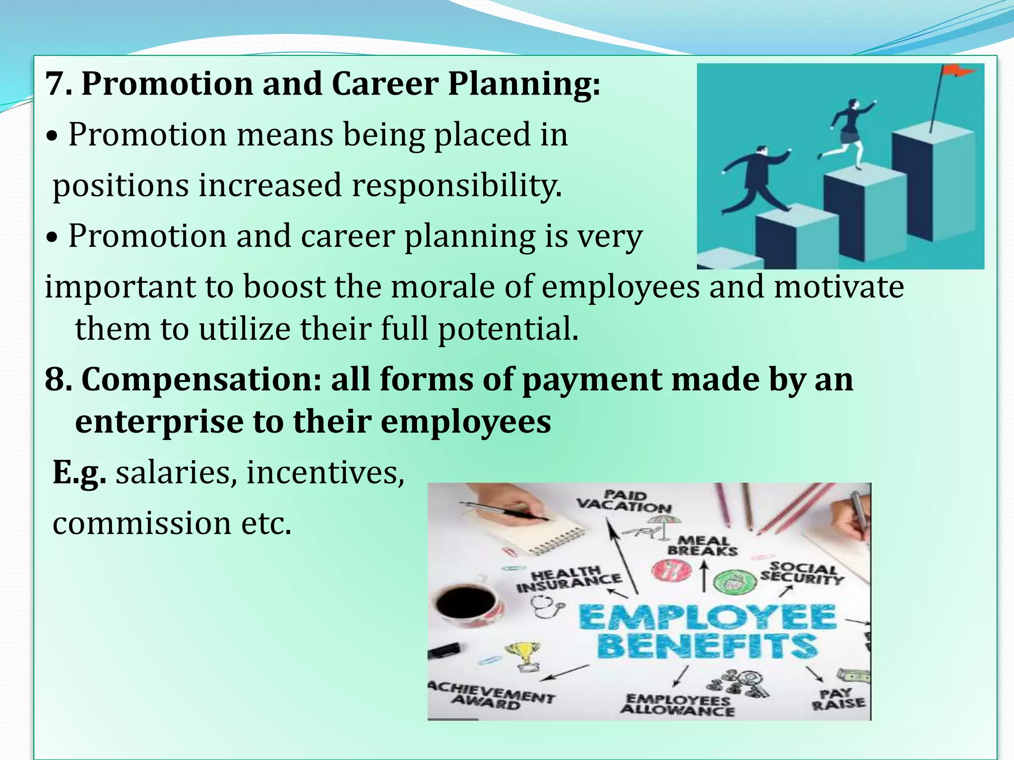 7. Promotion and Career Planning:
• Promotion means being placed in
positions increased responsibility.
• Promotion and career planning is very
important to boost the morale of employees and motivate
them to utilize their full potential.
8. Compensation: all forms of payment made by an
enterprise to their employees
E.g. salaries, incentives,
commission etc.
 