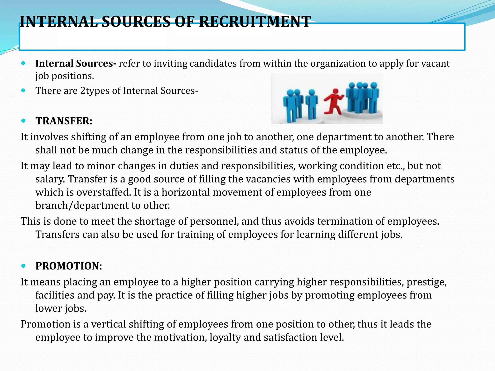 INTERNAL SOURCES OF RECRUITMENT
 Internal Sources- refer to inviting candidates from within the organization to apply for vacant
job positions.
 There are 2types of Internal Sources-
 TRANSFER:
It involves shifting of an employee from one job to another, one department to another. There
shall not be much change in the responsibilities and status of the employee.
It may lead to minor changes in duties and responsibilities, working condition etc., but not
salary. Transfer is a good source of filling the vacancies with employees from departments
which is overstaffed. It is a horizontal movement of employees from one
branch/department to other.
This is done to meet the shortage of personnel, and thus avoids termination of employees.
Transfers can also be used for training of employees for learning different jobs.
 PROMOTION:
It means placing an employee to a higher position carrying higher responsibilities, prestige,
facilities and pay. It is the practice of filling higher jobs by promoting employees from
lower jobs.
Promotion is a vertical shifting of employees from one position to other, thus it leads the
employee to improve the motivation, loyalty and satisfaction level.
 