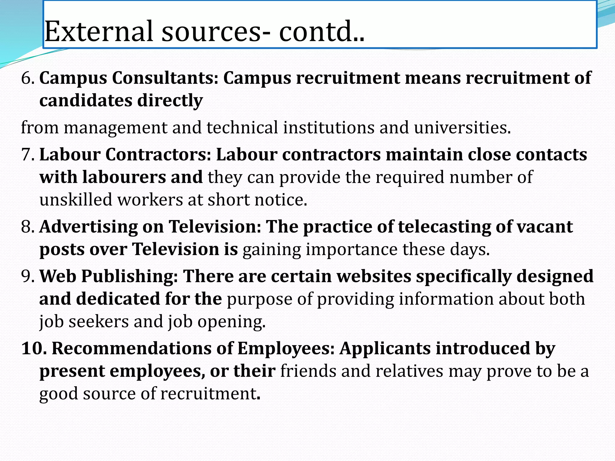 External sources- contd..
6. Campus Consultants: Campus recruitment means recruitment of
candidates directly
from management and technical institutions and universities.
7. Labour Contractors: Labour contractors maintain close contacts
with labourers and they can provide the required number of
unskilled workers at short notice.
8. Advertising on Television: The practice of telecasting of vacant
posts over Television is gaining importance these days.
9. Web Publishing: There are certain websites specifically designed
and dedicated for the purpose of providing information about both
job seekers and job opening.
10. Recommendations of Employees: Applicants introduced by
present employees, or their friends and relatives may prove to be a
good source of recruitment.
 