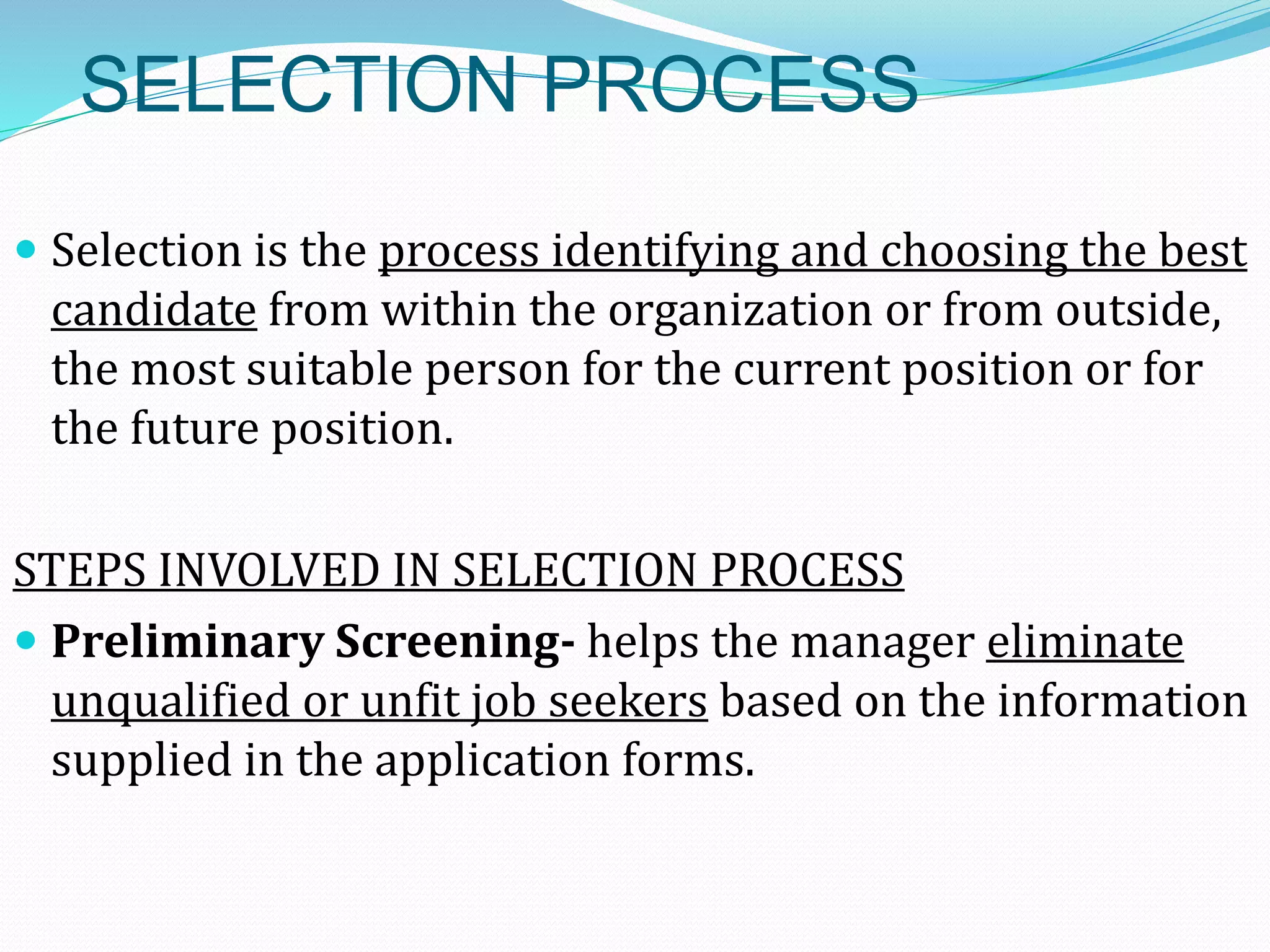 SELECTION PROCESS
 Selection is the process identifying and choosing the best
candidate from within the organization or from outside,
the most suitable person for the current position or for
the future position.
STEPS INVOLVED IN SELECTION PROCESS
 Preliminary Screening- helps the manager eliminate
unqualified or unfit job seekers based on the information
supplied in the application forms.
 