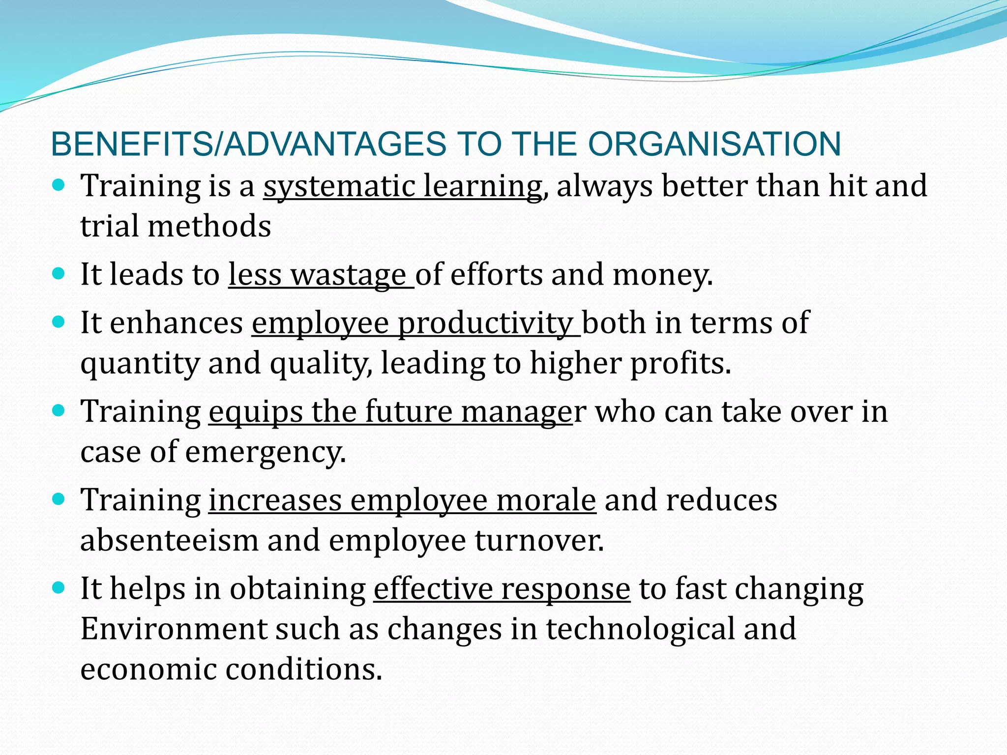 BENEFITS/ADVANTAGES TO THE ORGANISATION
 Training is a systematic learning, always better than hit and
trial methods
 It leads to less wastage of efforts and money.
 It enhances employee productivity both in terms of
quantity and quality, leading to higher profits.
 Training equips the future manager who can take over in
case of emergency.
 Training increases employee morale and reduces
absenteeism and employee turnover.
 It helps in obtaining effective response to fast changing
Environment such as changes in technological and
economic conditions.
 