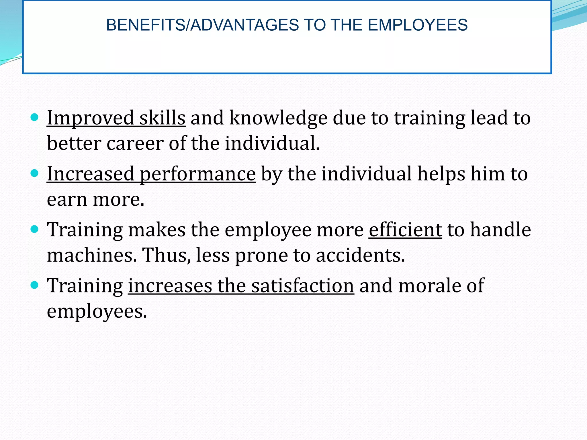 BENEFITS/ADVANTAGES TO THE EMPLOYEES
 Improved skills and knowledge due to training lead to
better career of the individual.
 Increased performance by the individual helps him to
earn more.
 Training makes the employee more efficient to handle
machines. Thus, less prone to accidents.
 Training increases the satisfaction and morale of
employees.
 
