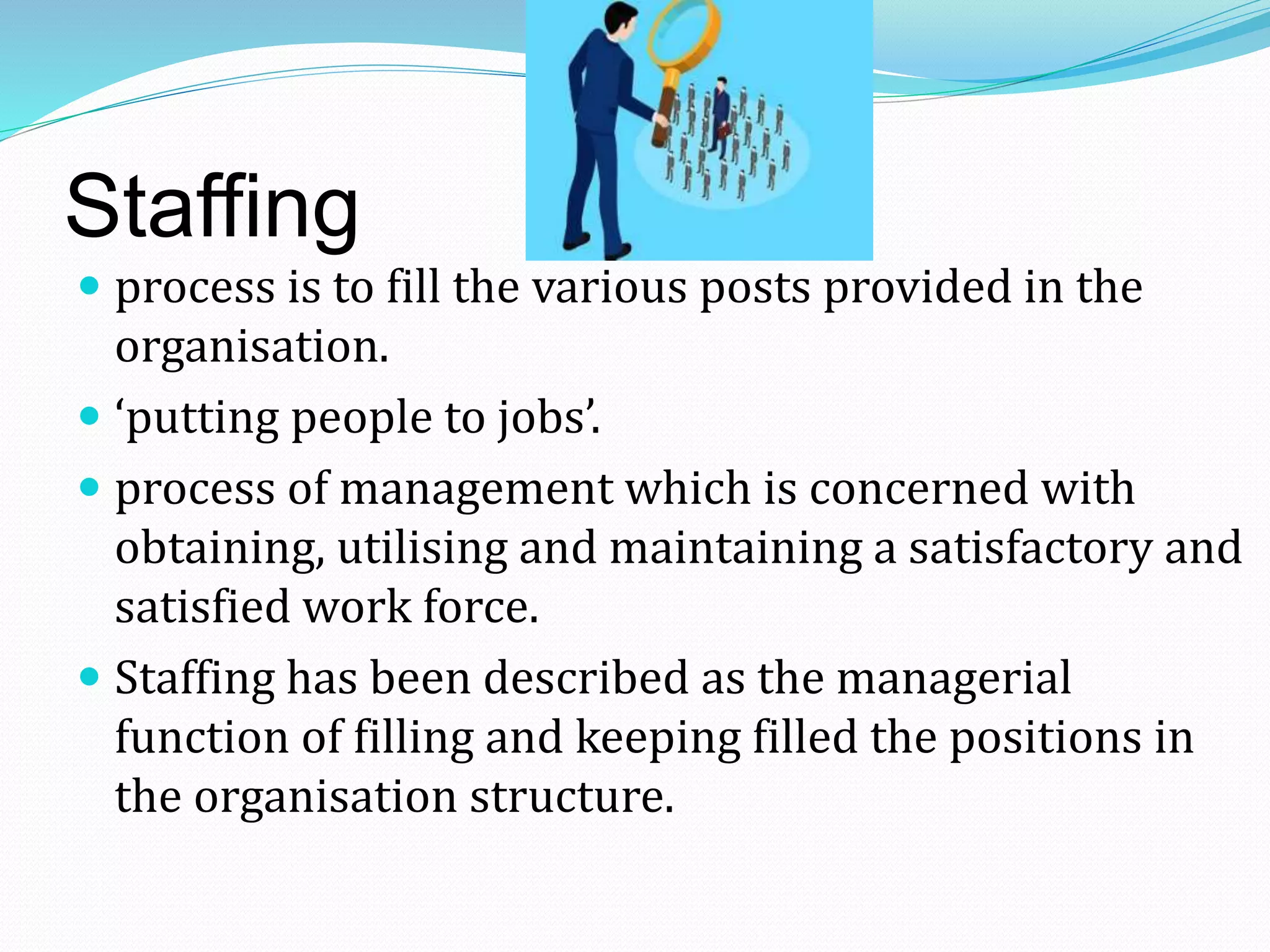 Staffing
 process is to fill the various posts provided in the
organisation.
 ‘putting people to jobs’.
 process of management which is concerned with
obtaining, utilising and maintaining a satisfactory and
satisfied work force.
 Staffing has been described as the managerial
function of filling and keeping filled the positions in
the organisation structure.
 