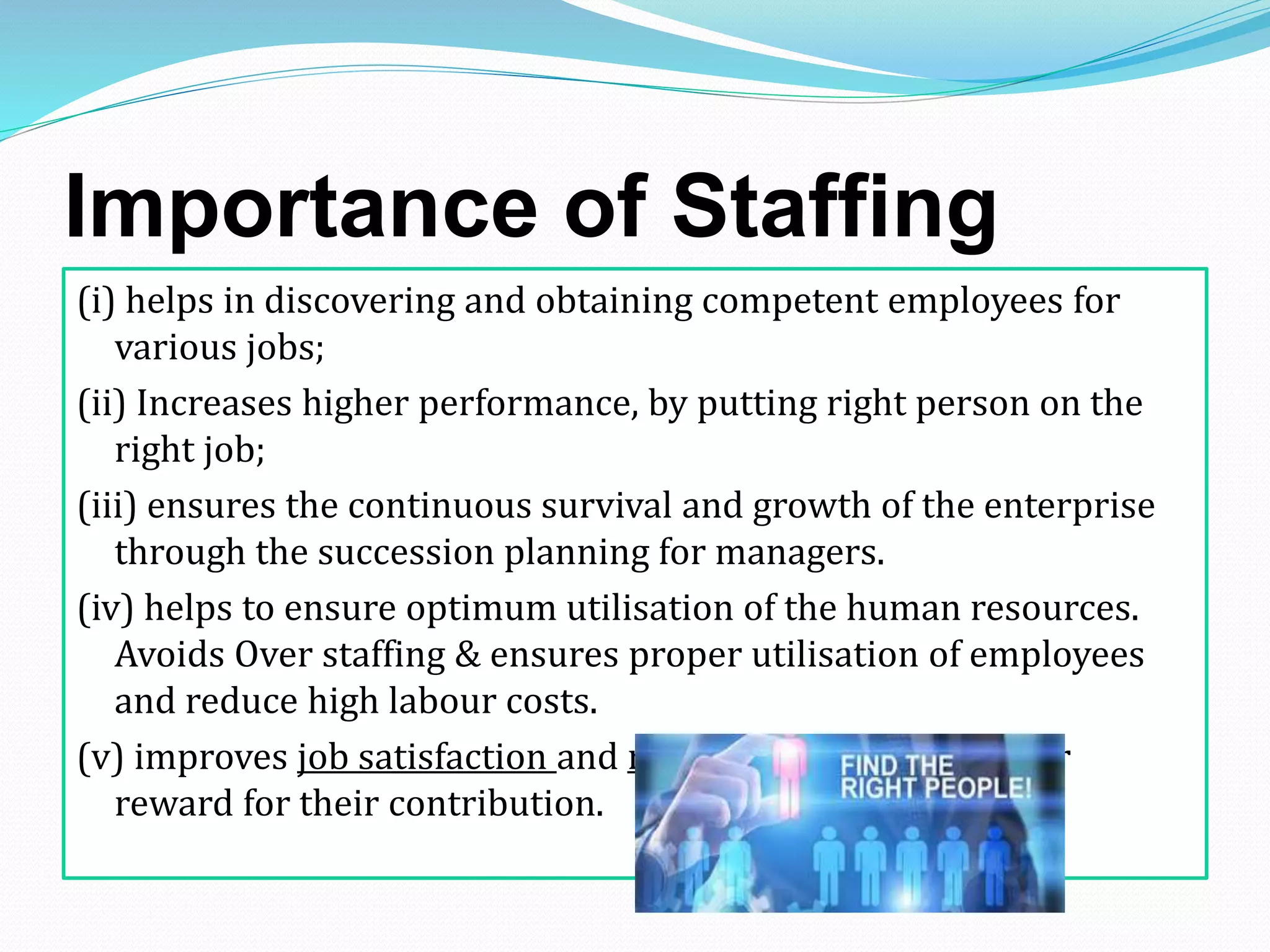 Importance of Staffing
(i) helps in discovering and obtaining competent employees for
various jobs;
(ii) Increases higher performance, by putting right person on the
right job;
(iii) ensures the continuous survival and growth of the enterprise
through the succession planning for managers.
(iv) helps to ensure optimum utilisation of the human resources.
Avoids Over staffing & ensures proper utilisation of employees
and reduce high labour costs.
(v) improves job satisfaction and morale of employees & fair
reward for their contribution.
 