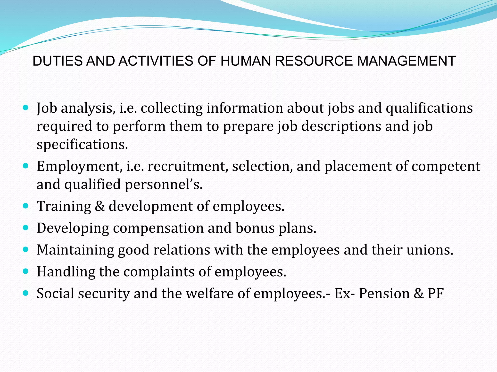 DUTIES AND ACTIVITIES OF HUMAN RESOURCE MANAGEMENT
 Job analysis, i.e. collecting information about jobs and qualifications
required to perform them to prepare job descriptions and job
specifications.
 Employment, i.e. recruitment, selection, and placement of competent
and qualified personnel’s.
 Training & development of employees.
 Developing compensation and bonus plans.
 Maintaining good relations with the employees and their unions.
 Handling the complaints of employees.
 Social security and the welfare of employees.- Ex- Pension & PF
 