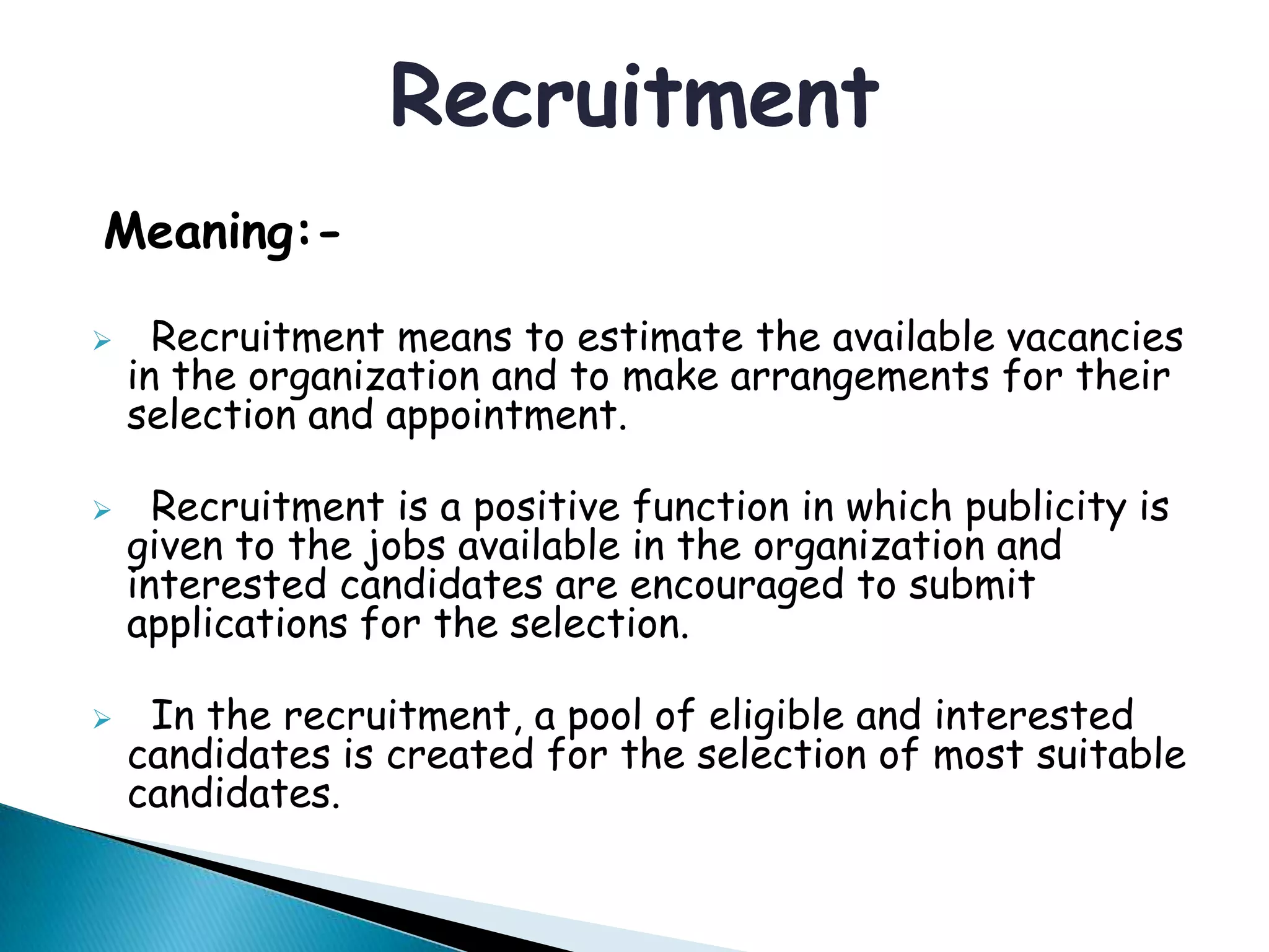 Meaning:-
 Recruitment means to estimate the available vacancies
in the organization and to make arrangements for their
selection and appointment.
 Recruitment is a positive function in which publicity is
given to the jobs available in the organization and
interested candidates are encouraged to submit
applications for the selection.
 In the recruitment, a pool of eligible and interested
candidates is created for the selection of most suitable
candidates.
Recruitment
 