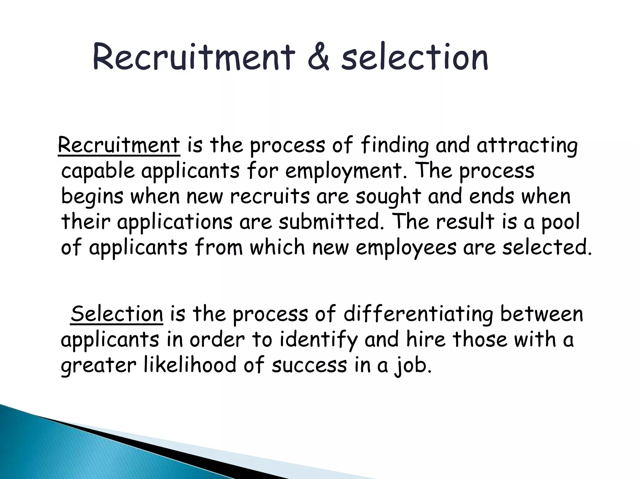 Recruitment is the process of finding and attracting
capable applicants for employment. The process
begins when new recruits are sought and ends when
their applications are submitted. The result is a pool
of applicants from which new employees are selected.
Selection is the process of differentiating between
applicants in order to identify and hire those with a
greater likelihood of success in a job.
Recruitment & selection
 