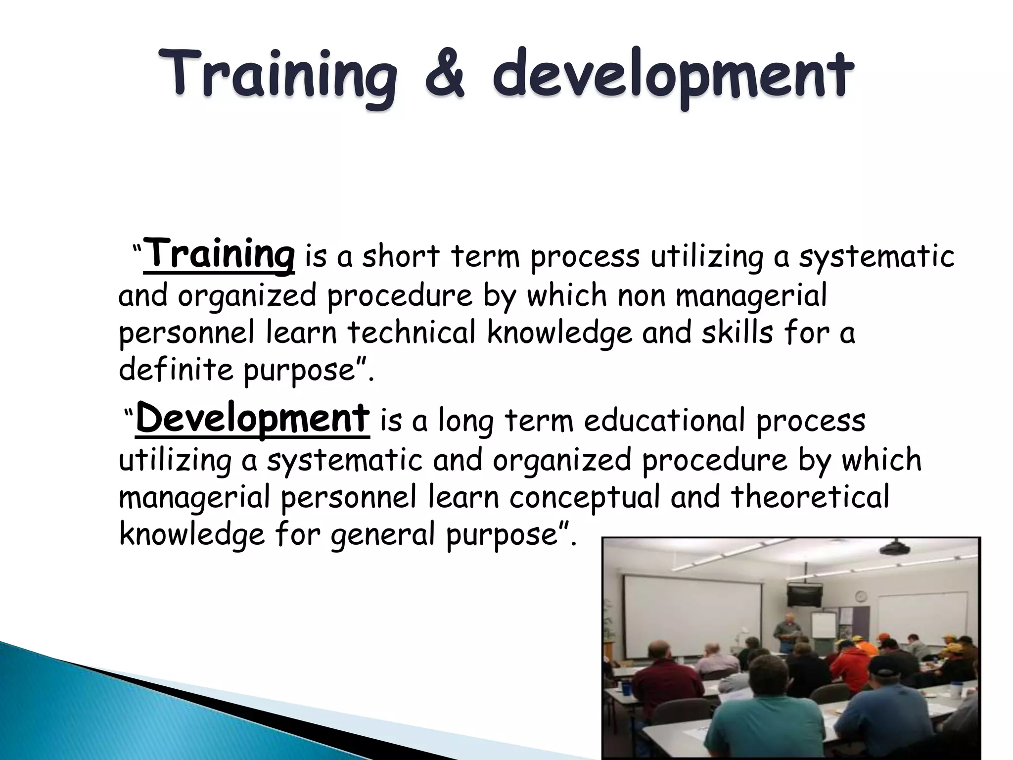 “Training is a short term process utilizing a systematic
and organized procedure by which non managerial
personnel learn technical knowledge and skills for a
definite purpose”.
“Development is a long term educational process
utilizing a systematic and organized procedure by which
managerial personnel learn conceptual and theoretical
knowledge for general purpose”.
Training & development
 