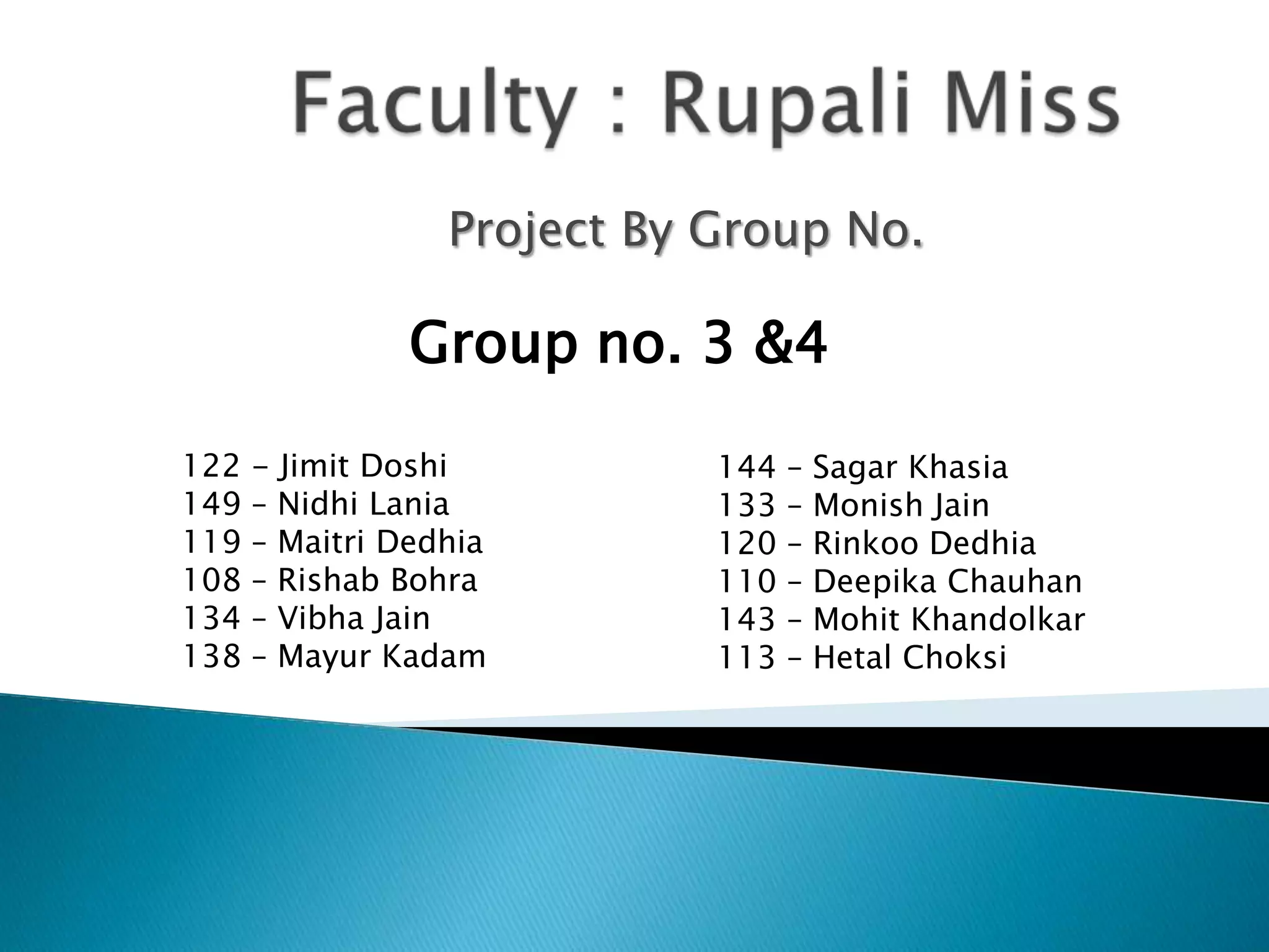 Project By Group No.
122 - Jimit Doshi
149 – Nidhi Lania
119 – Maitri Dedhia
108 – Rishab Bohra
134 – Vibha Jain
138 – Mayur Kadam
144 – Sagar Khasia
133 – Monish Jain
120 – Rinkoo Dedhia
110 – Deepika Chauhan
143 – Mohit Khandolkar
113 – Hetal Choksi
Group no. 3 &4
 