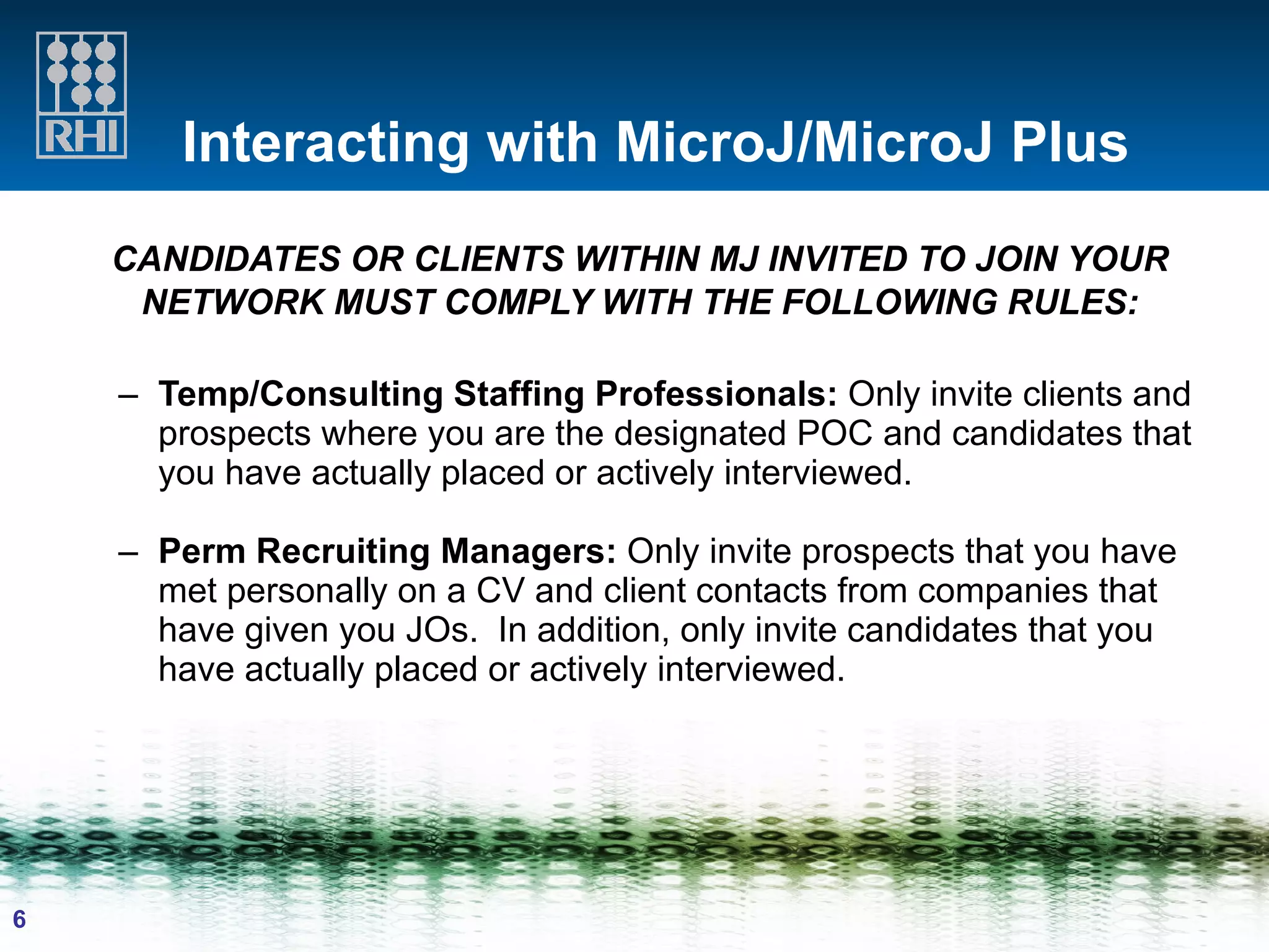 Interacting with MicroJ/MicroJ Plus CANDIDATES OR CLIENTS WITHIN MJ INVITED TO JOIN YOUR NETWORK MUST COMPLY WITH THE FOLLOWING RULES: Temp/Consulting Staffing Professionals:  Only invite clients and prospects where you are the designated POC and candidates that you have actually placed or actively interviewed. Perm Recruiting Managers:  Only invite prospects that you have met personally on a CV and client contacts from companies that have given you JOs.  In addition, only invite candidates that you have actually placed or actively interviewed.   