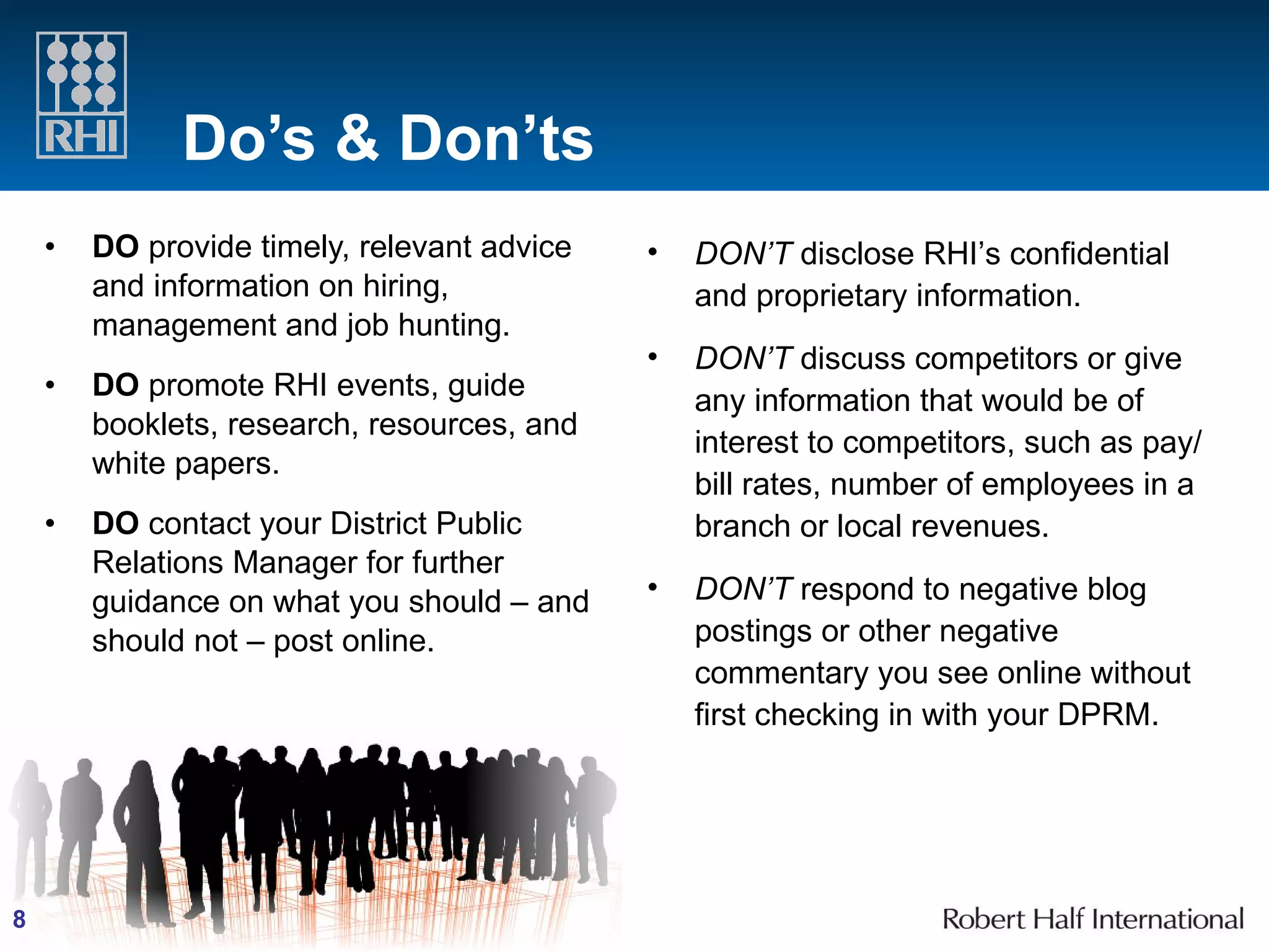Do’s & Don’ts DO  provide timely, relevant advice and information on hiring, management and job hunting. DO  promote RHI events, guide booklets, research, resources, and white papers. DO  contact your District Public Relations Manager for further guidance on what you should – and should not – post online.  DON’T  disclose RHI’s confidential and proprietary information. DON’T  discuss competitors or give any information that would be of interest to competitors, such as pay/bill rates, number of employees in a branch or local revenues. DON’T  respond to negative blog postings or other negative commentary you see online without first checking in with your DPRM. 