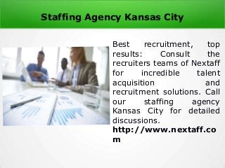 Staffing Agency Kansas City
Best recruitment, top
results: Consult the
recruiters teams of Nextaff
for incredible talent
acquisition and
recruitment solutions. Call
our staffing agency
Kansas City for detailed
discussions.
http://www.nextaff.co
m
 