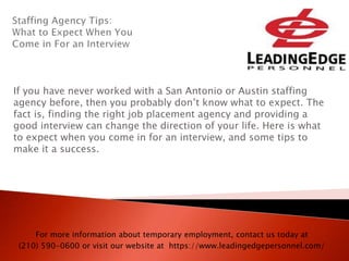 If you have never worked with a San Antonio or Austin staffing
agency before, then you probably don’t know what to expect. The
fact is, finding the right job placement agency and providing a
good interview can change the direction of your life. Here is what
to expect when you come in for an interview, and some tips to
make it a success.
For more information about temporary employment, contact us today at
(210) 590-0600 or visit our website at https://www.leadingedgepersonnel.com/
 