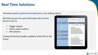 We believe speed is of paramount importance in the staffing industry.
Real Time Solutions
We help you gain the speed advantage with real time
features such as
• Trigger reports
• Call to action buttons
• KPI bulletins
to keep all business leaders updated, while still on the
move!
 