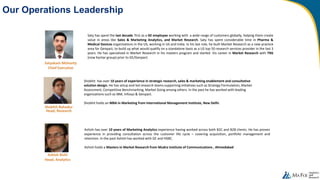 Our Operations Leadership
Shobhit has over 10 years of experience in strategic research, sales & marketing enablement and consultative
solution design. He has setup and led research teams supporting initiatives such as Strategy Formulation, Market
Assessment, Competitive Benchmarking, Market Sizing among others. In the past he has worked with leading
organizations such as IBM, Infosys & Genpact.
Shobhit holds an MBA in Marketing from International Management Institute, New Delhi.
Shobhit Bahadur
Head, Research
Ashish has over 10 years of Marketing Analytics experience having worked across both B2C and B2B clients. He has proven
experience in providing consultation across the customer life cycle – covering acquisition, portfolio management and
retention. In the past Ashish has worked with GE and HSBC.
Ashish holds a Masters in Market Research from Mudra Institute of Communications , Ahmedabad
Ashish Rishi
Head, Analytics
Saty has spent the last decade first as a GE employee working with a wide range of customers globally, helping them create
value in areas like Sales & Marketing Analytics, and Market Research. Saty has spent considerable time in Pharma &
Medical Devices organizations in the US, working in US and India. In his last role, he built Market Research as a new practice
area for Genpact, to build up what would qualify on a standalone basis as a US top 50 research services provider in the last 3
years. He has specialized in Market Research in his masters program and started his career in Market Research with TNS
(now Kantar group) prior to GE/Genpact.
Satyakam Mohanty
Chief Executive
 