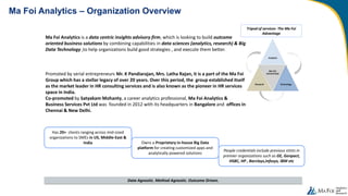 Ma Foi Analytics – Organization Overview
Data Agnostic. Method Agnostic. Outcome Driven.
Owns a Proprietary in-house Big Data
platform for creating customized apps and
analytically powered solutions
Ma Foi Analytics is a data centric insights advisory firm, which is looking to build outcome
oriented business solutions by combining capabilities in data sciences (analytics, research) & Big
Data Technology ,to help organizations build good strategies , and execute them better.
Promoted by serial entrepreneurs Mr. K Pandiarajan, Mrs. Latha Rajan, it is a part of the Ma Foi
Group which has a stellar legacy of over 20 years. Over this period, the group established itself
as the market leader in HR consulting services and is also known as the pioneer in HR services
space in India.
Co-promoted by Satyakam Mohanty, a career analytics professional, Ma Foi Analytics &
Business Services Pvt Ltd was founded in 2012 with its headquarters in Bangalore and offices in
Chennai & New Delhi.
Tripod of services- The Ma Foi
Advantage
People credentials include previous stints in
premier organizations such as GE, Genpact,
HSBC, HP , Barclays,Infosys, IBM etc
Has 20+ clients ranging across mid-sized
organizations to SMEs in US, Middle-East &
India
 