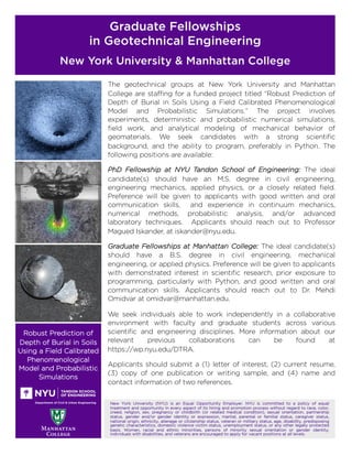 Graduate Fellowships
in Geotechnical Engineering
New York University & Manhattan College
Robust Prediction of
Depth of Burial in Soils
Using a Field Calibrated
Phenomenological
Model and Probabilistic
Simulations
New York University (NYU) is an Equal Opportunity Employer. NYU is committed to a policy of equal
treatment and opportunity in every aspect of its hiring and promotion process without regard to race, color,
creed, religion, sex, pregnancy or childbirth (or related medical condition), sexual orientation, partnership
status, gender and/or gender identity or expression, marital, parental or familial status, caregiver status,
national origin, ethnicity, alienage or citizenship status, veteran or military status, age, disability, predisposing
genetic characteristics, domestic violence victim status, unemployment status, or any other legally protected
basis. Women, racial and ethnic minorities, persons of minority sexual orientation or gender identity,
individuals with disabilities, and veterans are encouraged to apply for vacant positions at all levels.
The geotechnical groups at New York University and Manhattan
College are staffing for a funded project titled “Robust Prediction of
Depth of Burial in Soils Using a Field Calibrated Phenomenological
Model and Probabilistic Simulations.” The project involves
experiments, deterministic and probabilistic numerical simulations,
field work, and analytical modeling of mechanical behavior of
geomaterials. We seek candidates with a strong scientific
background, and the ability to program, preferably in Python. The
following positions are available:
PhD Fellowship at NYU Tandon School of Engineering: The ideal
candidate(s) should have an M.S. degree in civil engineering,
engineering mechanics, applied physics, or a closely related field.
Preference will be given to applicants with good written and oral
communication skills, and experience in continuum mechanics,
numerical methods, probabilistic analysis, and/or advanced
laboratory techniques. Applicants should reach out to Professor
Magued Iskander, at iskander@nyu.edu.
Graduate Fellowships at Manhattan College: The ideal candidate(s)
should have a B.S. degree in civil engineering, mechanical
engineering, or applied physics. Preference will be given to applicants
with demonstrated interest in scientific research, prior exposure to
programming, particularly with Python, and good written and oral
communication skills. Applicants should reach out to Dr. Mehdi
Omidvar at omidvar@manhattan.edu.
We seek individuals able to work independently in a collaborative
environment with faculty and graduate students across various
scientific and engineering disciplines. More information about our
relevant previous collaborations can be found at
https://wp.nyu.edu/DTRA.
Applicants should submit a (1) letter of interest, (2) current resume,
(3) copy of one publication or writing sample, and (4) name and
contact information of two references.
 