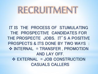 IT IS THE PROCESS OF STUMULATING
THE PROSPECTIVE CANDIDATES FOR
THE PROSPECTE JOBS. IT’S A POSITIVE
PROSPECTS & ITS DONE BY TWO WAYS :
 INTERNAL = TRANSFER , PROMOTION
AND LAY OFF.
 EXTERNAL = JOB CONSTRUCTION
CASUALS CALLERS
 