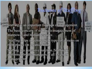 Staffing is an important function of management.
The basic concern of staffing is management of
manpower and human resource.
Staffing helps in getting right types of persons on
right places (in organization).
Staffing is a pervasive function. Staffing is
performed by the managers at all levels of
management.
 