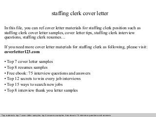 staffing clerk cover letter 
In this file, you can ref cover letter materials for staffing clerk position such as 
staffing clerk cover letter samples, cover letter tips, staffing clerk interview 
questions, staffing clerk resumes… 
If you need more cover letter materials for staffing clerk as following, please visit: 
coverletter123.com 
• Top 7 cover letter samples 
• Top 8 resumes samples 
• Free ebook: 75 interview questions and answers 
• Top 12 secrets to win every job interviews 
• Top 15 ways to search new jobs 
• Top 8 interview thank you letter samples 
Top materials: top 7 cover letter samples, top 8 Interview resumes samples, questions free and ebook: answers 75 – interview free download/ questions pdf and answers 
ppt file 
 