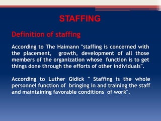 STAFFING
Definition of staffing
According to The Haimann "staffing is concerned with
the placement, growth, development of all those
members of the organization whose function is to get
things done through the efforts of other individuals".
According to Luther Gidick " Staffing is the whole
personnel function of bringing in and training the staff
and maintaining favorable conditions of work".
 