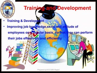 Training and Development
• Training & Development
• Improving job knowledge,skills and attitude of
employees on a regular basis, so that they can perform
their jobs effectively and efficiently.
Prepared by:KVS Delhi Region
 