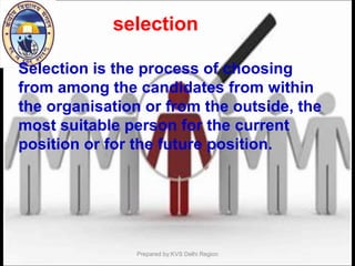 Selection is the process of choosing
from among the candidates from within
the organisation or from the outside, the
most suitable person for the current
position or for the future position.
Prepared by:KVS Delhi Region
selection
 