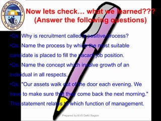 Now lets check… what we learned???
(Answer the following questions)
•Qs. Why is recruitment called a positive process?
•Qs. Name the process by which the most suitable
candidate is placed to fill the vacant job position.
•Qs. Name the concept which involve growth of an
individual in all respects.
•Qs. "Our assets walk out of the door each evening. We
have to make sure that they come back the next morning."
This statement relates to which function of management.
Prepared by:KVS Delhi Region
 