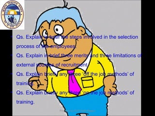 • Qs. Explain in brief the steps involved in the selection
process of the employees.
• Qs. Explain in brief three merits and three limitations of
external sources of recruitment.
• Qs. Explain briefly any three ‘off the job methods’ of
training.
• Qs. Explain briefly any three ‘on the job methods’ of
training.
Prepared by:KVS Delhi Region
 