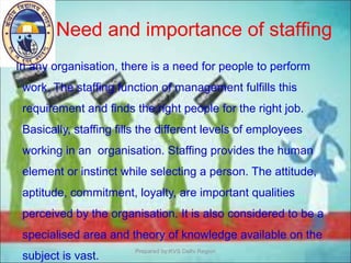 In any organisation, there is a need for people to perform
work. The staffing function of management fulfills this
requirement and finds the right people for the right job.
Basically, staffing fills the different levels of employees
working in an organisation. Staffing provides the human
element or instinct while selecting a person. The attitude,
aptitude, commitment, loyalty, are important qualities
perceived by the organisation. It is also considered to be a
specialised area and theory of knowledge available on the
subject is vast.
Need and importance of staffing
Prepared by:KVS Delhi Region
 