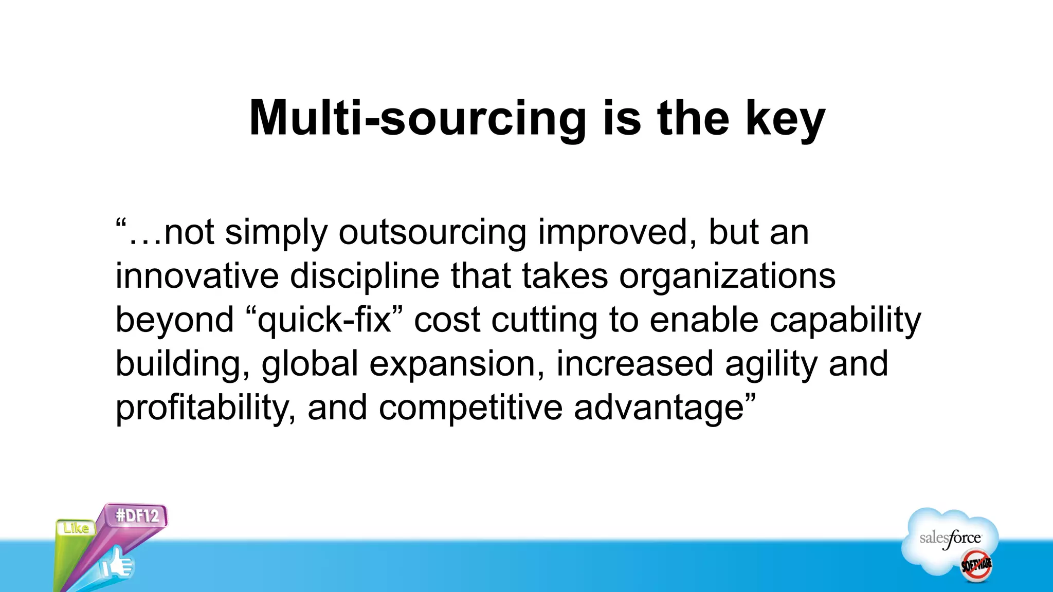Multi-sourcing is the key

“…not simply outsourcing improved, but an
innovative discipline that takes organizations
beyond “quick-fix” cost cutting to enable capability
building, global expansion, increased agility and
profitability, and competitive advantage”
 