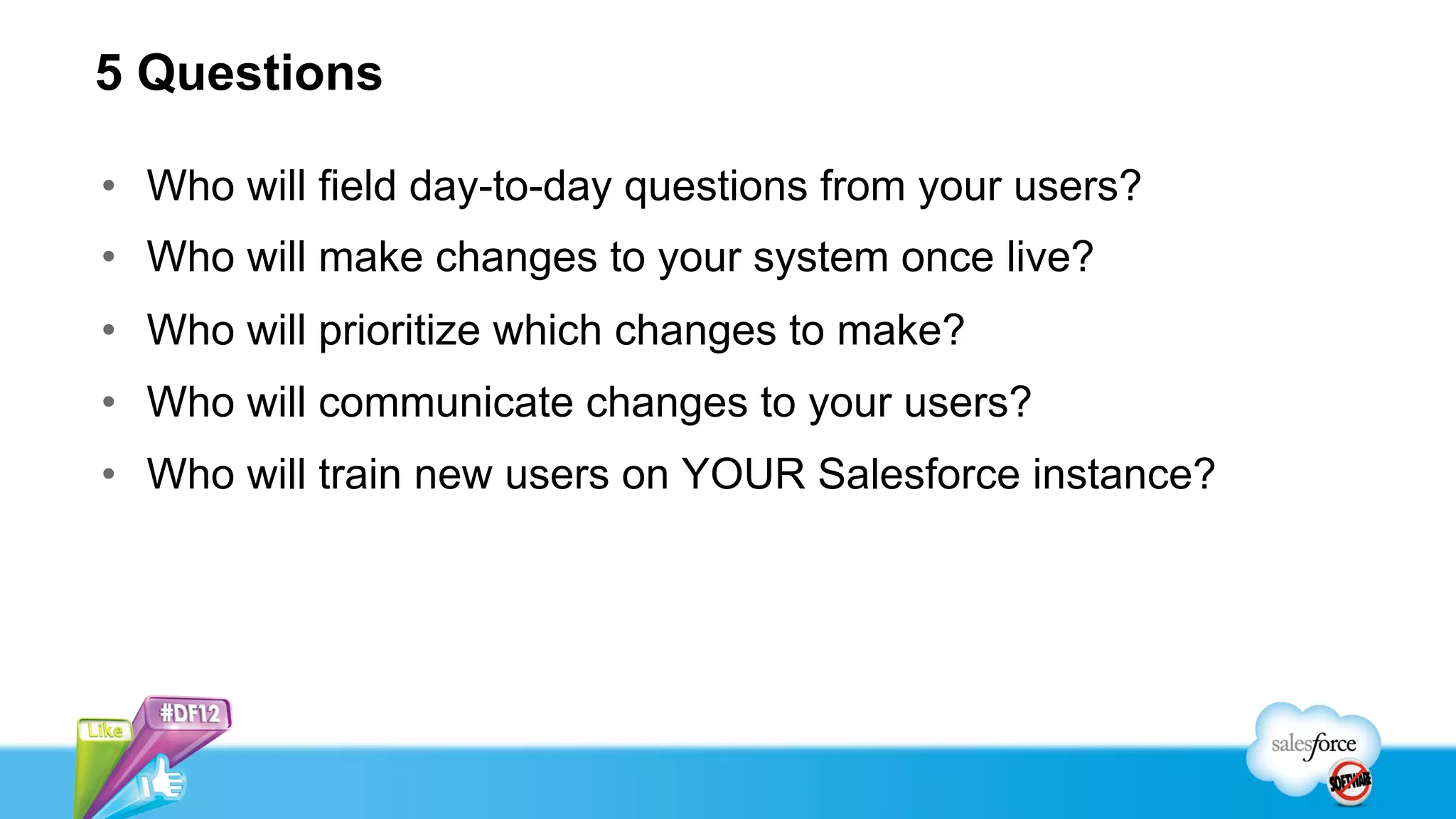 5 Questions

•  Who will field day-to-day questions from your users?
•  Who will make changes to your system once live?
•  Who will prioritize which changes to make?
•  Who will communicate changes to your users?
•  Who will train new users on YOUR Salesforce instance?
 