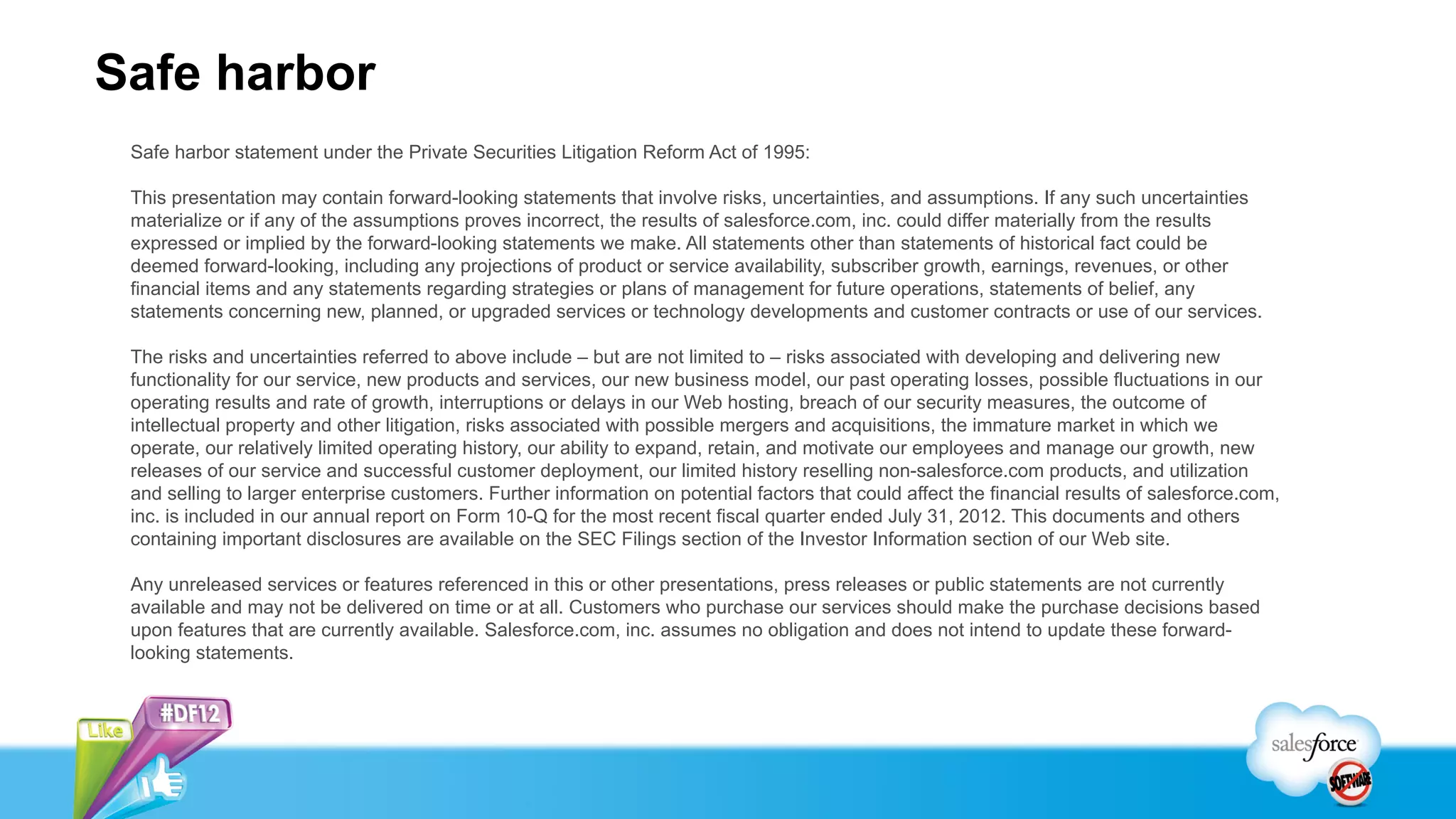 Safe harbor
 Safe harbor statement under the Private Securities Litigation Reform Act of 1995:

 This presentation may contain forward-looking statements that involve risks, uncertainties, and assumptions. If any such uncertainties
 materialize or if any of the assumptions proves incorrect, the results of salesforce.com, inc. could differ materially from the results
 expressed or implied by the forward-looking statements we make. All statements other than statements of historical fact could be
 deemed forward-looking, including any projections of product or service availability, subscriber growth, earnings, revenues, or other
 financial items and any statements regarding strategies or plans of management for future operations, statements of belief, any
 statements concerning new, planned, or upgraded services or technology developments and customer contracts or use of our services.

 The risks and uncertainties referred to above include – but are not limited to – risks associated with developing and delivering new
 functionality for our service, new products and services, our new business model, our past operating losses, possible fluctuations in our
 operating results and rate of growth, interruptions or delays in our Web hosting, breach of our security measures, the outcome of
 intellectual property and other litigation, risks associated with possible mergers and acquisitions, the immature market in which we
 operate, our relatively limited operating history, our ability to expand, retain, and motivate our employees and manage our growth, new
 releases of our service and successful customer deployment, our limited history reselling non-salesforce.com products, and utilization
 and selling to larger enterprise customers. Further information on potential factors that could affect the financial results of salesforce.com,
 inc. is included in our annual report on Form 10-Q for the most recent fiscal quarter ended July 31, 2012. This documents and others
 containing important disclosures are available on the SEC Filings section of the Investor Information section of our Web site.

 Any unreleased services or features referenced in this or other presentations, press releases or public statements are not currently
 available and may not be delivered on time or at all. Customers who purchase our services should make the purchase decisions based
 upon features that are currently available. Salesforce.com, inc. assumes no obligation and does not intend to update these forward-
 looking statements.
 