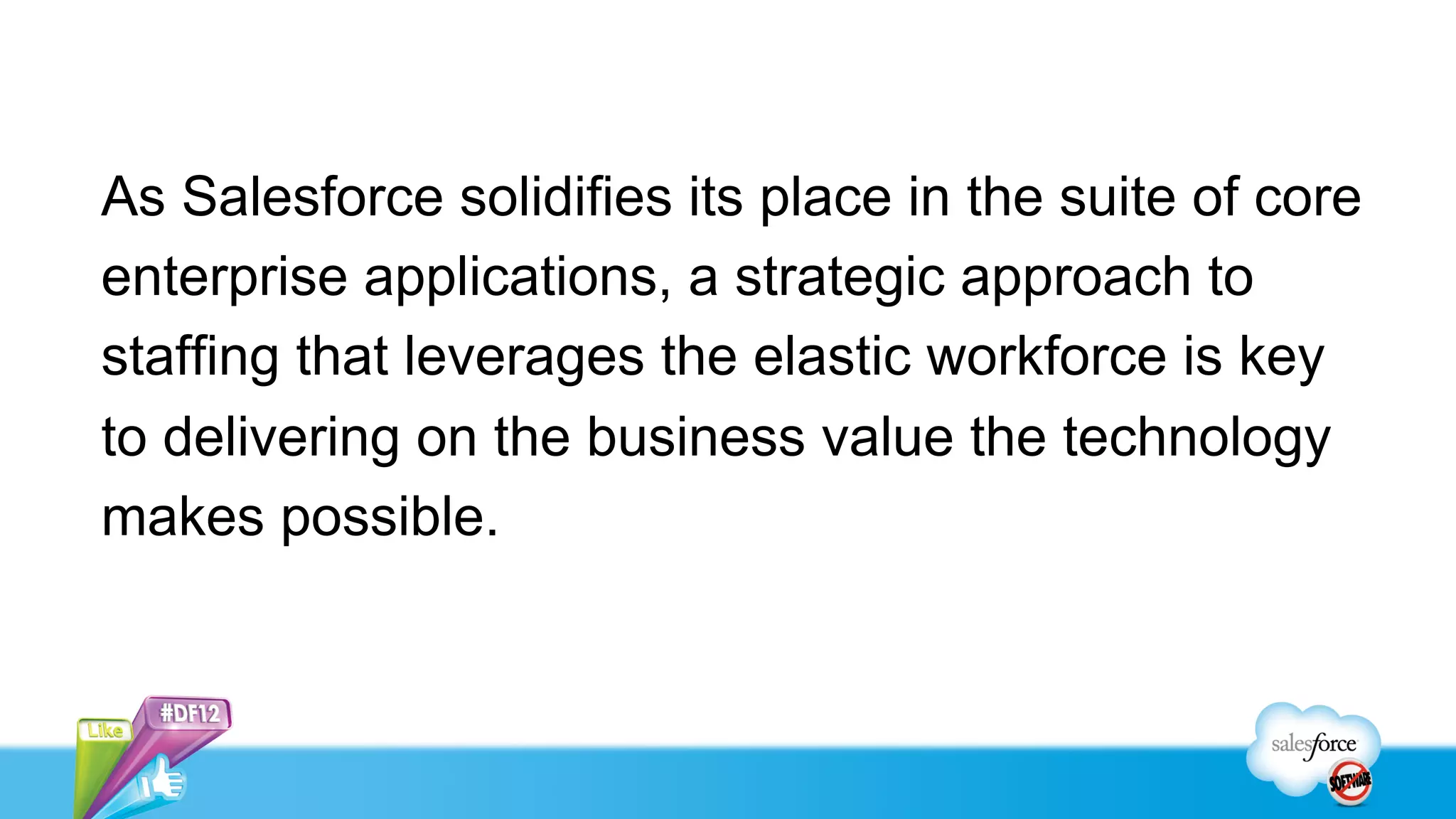 As Salesforce solidifies its place in the suite of core
enterprise applications, a strategic approach to
staffing that leverages the elastic workforce is key
to delivering on the business value the technology
makes possible.
 