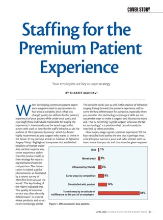 COVER STORY



  Staffing for the
  Premium Patient
     Experience
                                  Your employees are key to your strategy.

                                               BY SHAREEF MAHDAVI




W
                hen developing a premium patient experi-         The concept works just as well in the practice of refractive
                ence, surgeons need to pay attention to          surgery. Going forward, the patient’s experience will be-
                four critical variables: price (what you         come the key differentiator for a practice, especially when
                charge); quality (as defined by the patient); you consider that technology and surgical skills are not
experience (of your patient while under your care); and          sustainable ways to make a surgeon and his practice stand
your staff (those individuals responsible for staging the        out. That is, becoming “a great surgeon who uses the lat-
experience). I intentionally use the word stage as the           est technology” is a position that can ultimately be
action verb used to describe the staff’s behavior, as do the matched by other providers.
authors of The Experience Economy,1 which is a book I               How do you stage a great customer experience? Of the
highly recommend to any surgeon who wants to thrive in four variables listed earlier, the one that is perhaps most
the future. In my previous articles in Cataract & Refractive critical to your success is your staff, who interact with pa-
Surgery Today, I highlighted companies that established          tients more than you do and thus must be given responsi-
positions of market leader-
ship via their superior cus-
tomer experience, rather
than the product itself, as
their strategy for separat-
ing themselves from the
competition. This demar-
cation is indeed a global
phenomenon, as illustrated
by a recent survey of
240 CEOs from around the
world.2 The key finding of
the report indicated that
“the quality of customer
service was often the only
differentiator” in a world
where products and servic-
es are increasingly similar.      Figure 1. Why companies lose patients.


                                                                            APRIL 2008 I CATARACT & REFRACTIVE SURGERY TODAY I 67
 