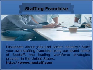 Staffing Franchise
Passionate about jobs and career industry? Start
your own staffing franchise using our brand name
of Nextaff, the leading workforce strategies
provider in the United States.
http://www.nextaff.com
 