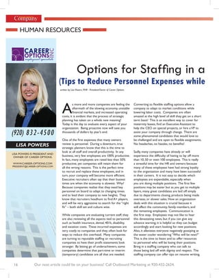 Human ResouRces




                                               Options for Staffing in a
                               (Tips to Reduce Personnel Expenses while
                               written by Lisa Powers, PHR - President/Owner of Career Options




                                a
                                         s more and more companies are feeling the               Converting to flexible staffing options allow a
                                         aftermath of the slowing economy, unstable              company to adapt to market conditions while
                                         financial markets, and increased operating              lowering labor costs. companies are often
                                costs, it is evident that the process of strategic               amazed at the high level of skill they get on a short
                                planning has taken on a whole new meaning!                       term basis! This is an excellent way to cover for
                                today is the day to evaluate every aspect of your                maternity leaves, find an Executive Assistant to
                                organization. Being proactive now will save you                  help the ceo on special projects, or hire a VP to
(920) 832-4500                  thousands of dollars by year’s end.                              assist your company through change. there are
                                                                                                 some phenomenal candidates that would love to
                                One of the first expenses that many owners                       be challenged and are open to flexible assignments.
                                review is personnel. during a downturn, true                     No headaches, no hassles, no benefits!
  Lisa Powers                   strategic planners know that this is the time to
                                look at all staff and overall productivity. In any               sadly, many companies have already or will
Lisa PoweRs is PResident and
 owneR of caReeR oPtions.       business, very few employees are 100% productive.                experience the difficulty of having to lay off more
                                in fact, many employees are rated less than 50%                  than 10, 50 or even 100 employees. this is really
www.caReeR-oPtions.com          productive, yet companies still retain them for                  a stressful time for the HR and owners because
PResident@caReeR-oPtions.com
                                all the wrong reasons. this is the perfect time                  many of these employees have had strong loyalty
                                to recruit and replace these employees, and in                   to the organization and many have been successful
                                turn, your company will become more efficient.                   in their careers. it is not easy to decide which
                                Executive recruiters often say that their busiest                employees are expendable, especially when
                                times are when the economy is slowest. why?                      you are doing multiple positions. The first few
                                Because companies realize that they need key                     positions may be easier but as you get to multiple
                                personnel on board to adapt to changing times                    layers, many great candidates are laid off simply
                                and to lead their company to new heights. they                   due to departments closing, products being made
                                know that recruiters headhunt to find A+ players,                overseas, or slower sales. How an organization
                                and will be very aggressive to search for the “right             deals with this situation is crucial because it
                                fit” – both skill set and culture wise.                          will affect the community, family members, and
                                                                                                 the remaining employees. communication is
                                while companies are evaluating current staff, they               the first step. Employees may not like to hear
                                are also reviewing all the aspects tied to personnel             this devastating news, but if you can give any
                                such as health insurance, dental, 401k, disability,              advance warning, it is helpful so they can budget
                                and vacation costs. These incurred expenses are                  accordingly and start looking for new positions.
                                very costly to companies and they often look for                 also, it alleviates everyone negatively gossiping at
                                ways to reduce this overhead. many companies                     the water cooler wondering “Who will be next?”
                                are turning to reputable staffing or recruiting                  this is the time to listen and to offer resources
                                companies to have their profit statements look                   to personnel who will be losing their positions.
                                stronger. By letting go of underachievers, some                  Bring in a staffing company who can talk to
                                companies determine that part-time or interim                    those being laid off with dignity and respect. the
                                (temporary) candidates are all that are needed.                  staffing company can offer tips on resume writing,


 16            Our next article could be on your business! Call Outbound Marketing at 920-432-2624.
 