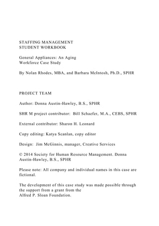 STAFFING MANAGEMENT
STUDENT WORKBOOK
General Appliances: An Aging
Workforce Case Study
By Nolan Rhodes, MBA, and Barbara McIntosh, Ph.D., SPHR
PROJECT TEAM
Author: Donna Austin-Hawley, B.S., SPHR
SHR M project contributor: Bill Schaefer, M.A., CEBS, SPHR
External contributor: Sharon H. Leonard
Copy editing: Katya Scanlan, copy editor
Design: Jim McGinnis, manager, Creative Services
© 2014 Society for Human Resource Management. Donna
Austin-Hawley, B.S., SPHR
Please note: All company and individual names in this case are
fictional.
The development of this case study was made possible through
the support from a grant from the
Alfred P. Sloan Foundation.
 