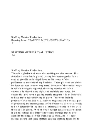 Staffing Metrics Evaluation
Running head: STAFFING METRICS EVALUATION
1
STAFFING METRICS EVALUATION
14
Staffing Metrics Evaluation
There is a plethora of areas that staffing metrics covers. This
functional area that is placed on any business/organization is
used to provide an in-depth look at the trends of the
performance and cost of any business. These patterns can either
be done in short term or long term. Because of the various ways
in which managers approach the many metrics available
emphasis is placed more highly on multiple attributes. To
ensure that you have a quality metric program it is an important
to have much accountability in place. These can include
productivity, cost, and risk. Metrics programs are a critical part
of producing the staffing needs of the business. Metrics are used
to help determine if the levels of staffing are able to work with
the load it is given. With the way budget constraints are set up
in all businesses it is important to have metrics that help to
quantify the needs of your workload (Cohen, 2011). These
metrics assure that these staffers can use staffing functions to
 
