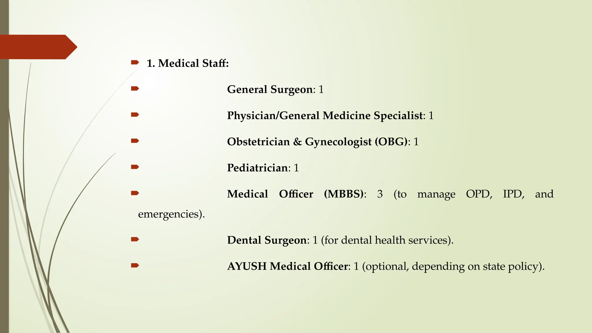  1. Medical Staff:
 General Surgeon: 1
 Physician/General Medicine Specialist: 1
 Obstetrician & Gynecologist (OBG): 1
 Pediatrician: 1
 Medical Officer (MBBS): 3 (to manage OPD, IPD, and
emergencies).
 Dental Surgeon: 1 (for dental health services).
 AYUSH Medical Officer: 1 (optional, depending on state policy).
 